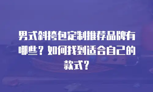 男式斜挎包定制推荐品牌有哪些？如何找到适合自己的款式？