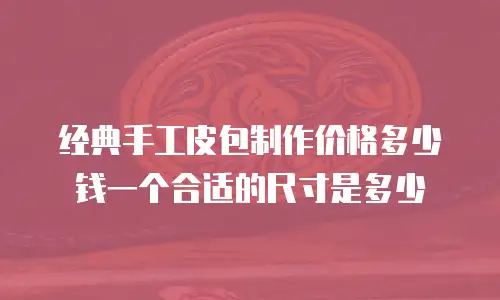 经典手工皮包制作价格多少钱一个合适的尺寸是多少