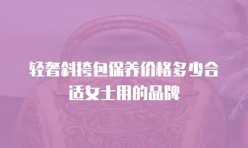 轻奢斜挎包保养价格多少合适女士用的品牌