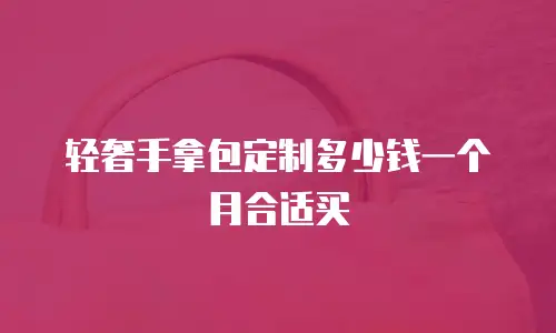 轻奢手拿包定制多少钱一个月合适买