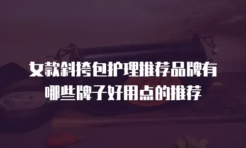 女款斜挎包护理推荐品牌有哪些牌子好用点的推荐