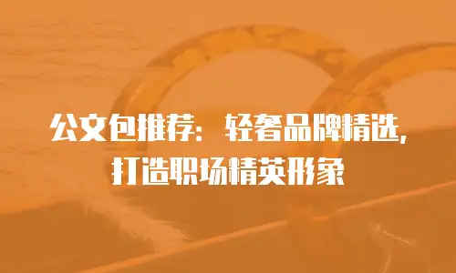 公文包推荐：轻奢品牌精选，打造职场精英形象