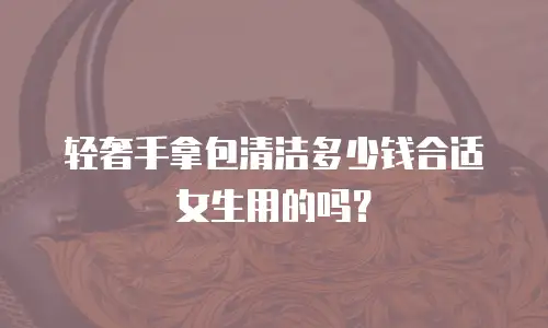 轻奢手拿包清洁多少钱合适女生用的吗？