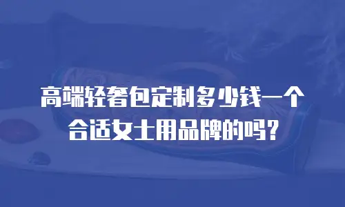 高端轻奢包定制多少钱一个合适女士用品牌的吗？