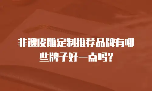 非遗皮雕定制推荐品牌有哪些牌子好一点吗？