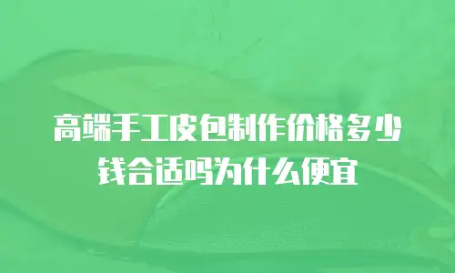 高端手工皮包制作价格多少钱合适吗为什么便宜