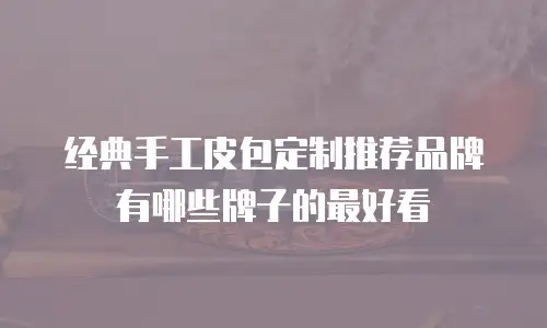 经典手工皮包定制推荐品牌有哪些牌子的最好看
