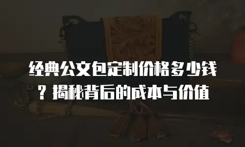 经典公文包定制价格多少钱？揭秘背后的成本与价值