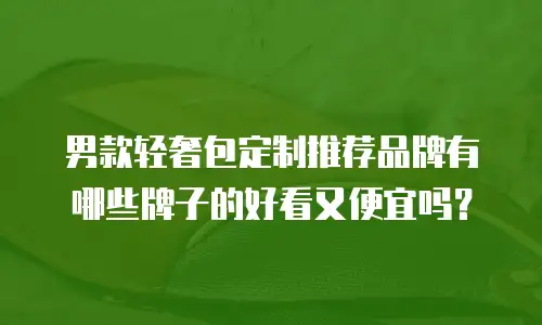 男款轻奢包定制推荐品牌有哪些牌子的好看又便宜吗？