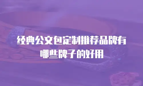 经典公文包定制推荐品牌有哪些牌子的好用