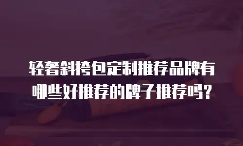 轻奢斜挎包定制推荐品牌有哪些好推荐的牌子推荐吗？