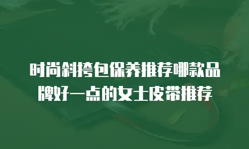 时尚斜挎包保养推荐哪款品牌好一点的女士皮带推荐