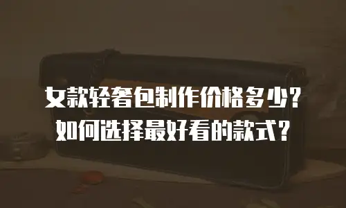 女款轻奢包制作价格多少？如何选择最好看的款式？