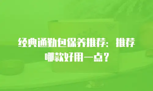 经典通勤包保养推荐：推荐哪款好用一点？
