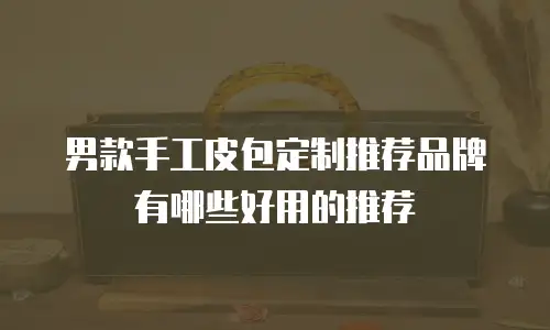 男款手工皮包定制推荐品牌有哪些好用的推荐