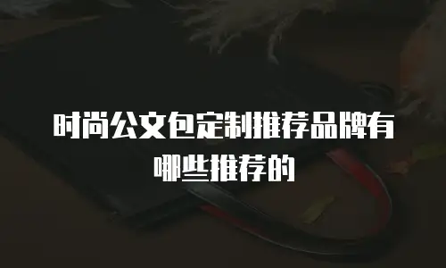 时尚公文包定制推荐品牌有哪些推荐的