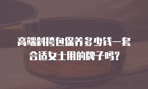 高端斜挎包保养多少钱一套合适女士用的牌子吗？