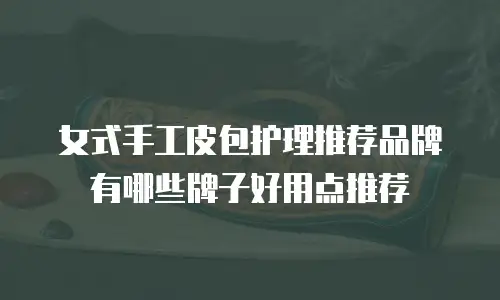 女式手工皮包护理推荐品牌有哪些牌子好用点推荐
