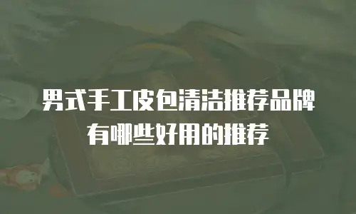 男式手工皮包清洁推荐品牌有哪些好用的推荐