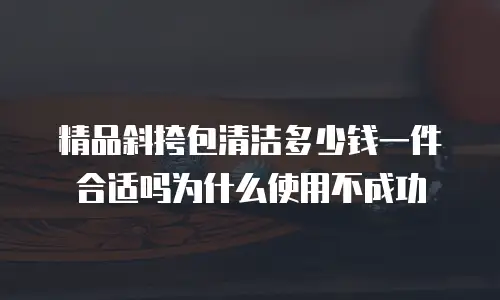 精品斜挎包清洁多少钱一件合适吗为什么使用不成功