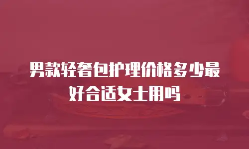 男款轻奢包护理价格多少最好合适女士用吗