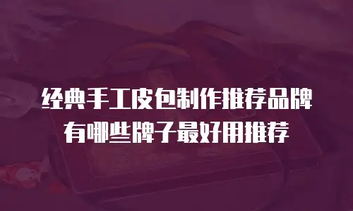 经典手工皮包制作推荐品牌有哪些牌子最好用推荐