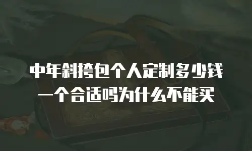 中年斜挎包个人定制多少钱一个合适吗为什么不能买