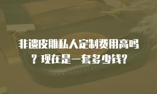 非遗皮雕私人定制费用高吗？现在是一套多少钱？