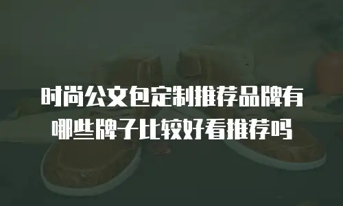 时尚公文包定制推荐品牌有哪些牌子比较好看推荐吗