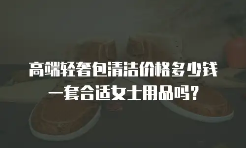 高端轻奢包清洁价格多少钱一套合适女士用品吗？