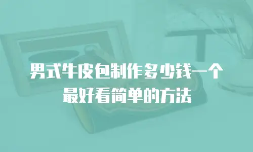 男式牛皮包制作多少钱一个最好看简单的方法