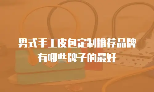 男式手工皮包定制推荐品牌有哪些牌子的最好