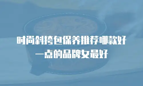 时尚斜挎包保养推荐哪款好一点的品牌女最好