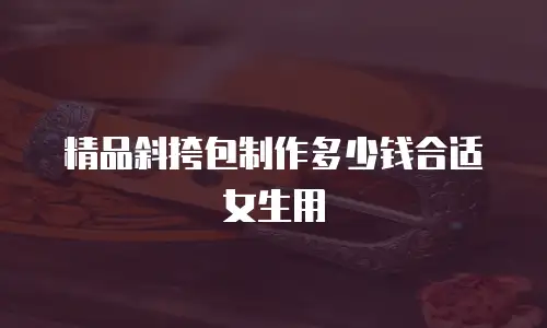 精品斜挎包制作多少钱合适女生用