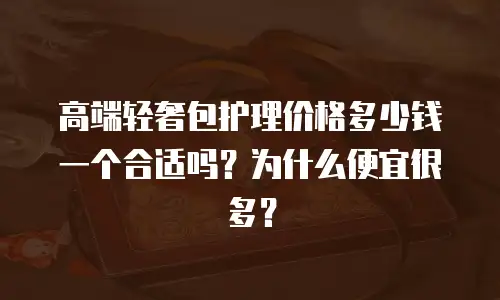 高端轻奢包护理价格多少钱一个合适吗？为什么便宜很多？