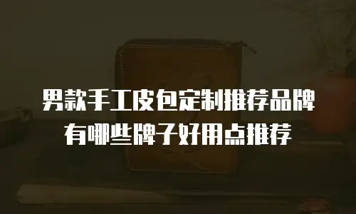 男款手工皮包定制推荐品牌有哪些牌子好用点推荐