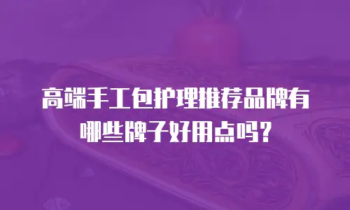 高端手工包护理推荐品牌有哪些牌子好用点吗？