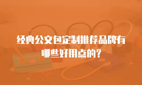 经典公文包定制推荐品牌有哪些好用点的？