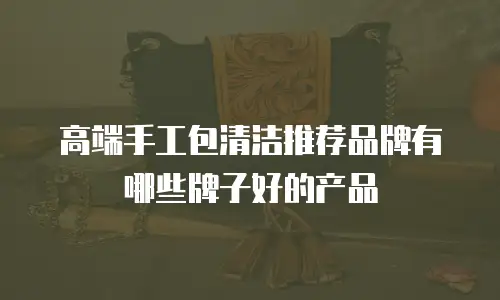 高端手工包清洁推荐品牌有哪些牌子好的产品
