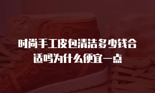 时尚手工皮包清洁多少钱合适吗为什么便宜一点