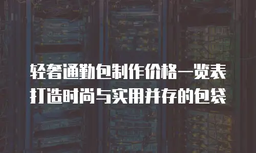 轻奢通勤包制作价格一览表打造时尚与实用并存的包袋