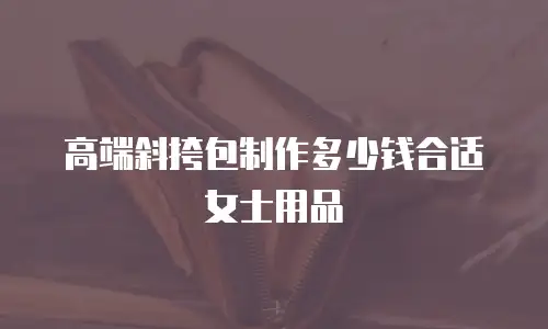 高端斜挎包制作多少钱合适女士用品