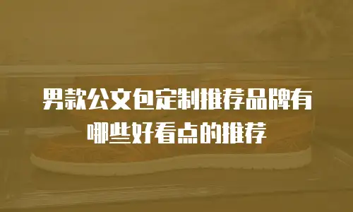 男款公文包定制推荐品牌有哪些好看点的推荐