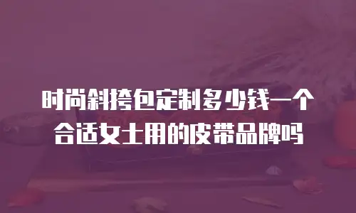 时尚斜挎包定制多少钱一个合适女士用的皮带品牌吗