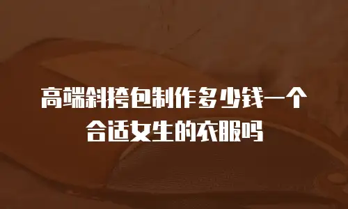 高端斜挎包制作多少钱一个合适女生的衣服吗