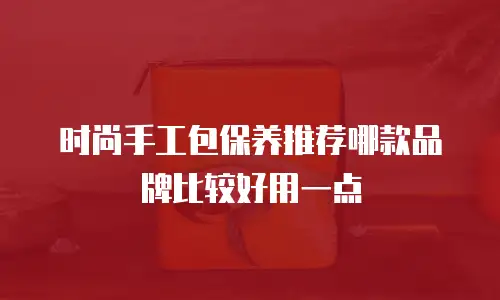 时尚手工包保养推荐哪款品牌比较好用一点