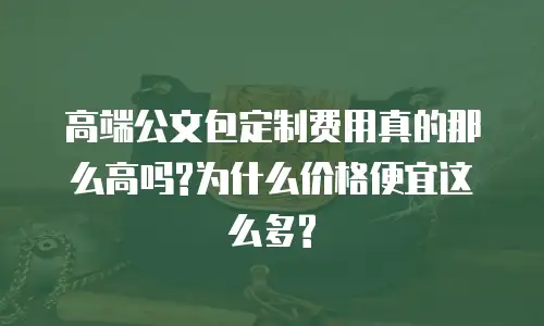 高端公文包定制费用真的那么高吗?为什么价格便宜这么多?