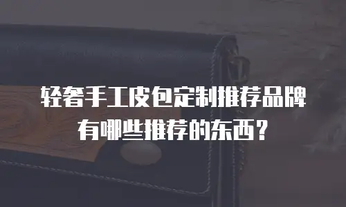 轻奢手工皮包定制推荐品牌有哪些推荐的东西？
