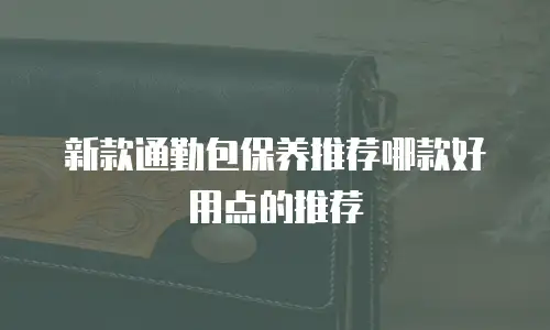 新款通勤包保养推荐哪款好用点的推荐