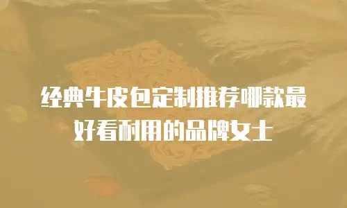 经典牛皮包定制推荐哪款最好看耐用的品牌女士